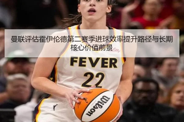 曼联评估霍伊伦德第二赛季进球效率提升路径与长期核心价值前景