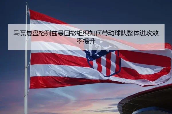 马竞复盘格列兹曼回撤组织如何带动球队整体进攻效率提升