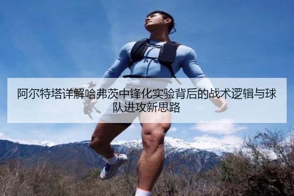 阿尔特塔详解哈弗茨中锋化实验背后的战术逻辑与球队进攻新思路