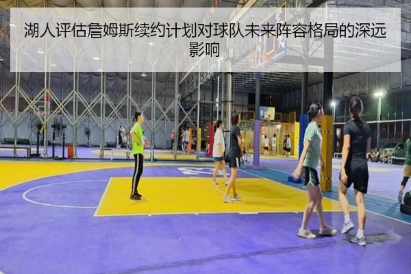 湖人评估詹姆斯续约计划对球队未来阵容格局的深远影响