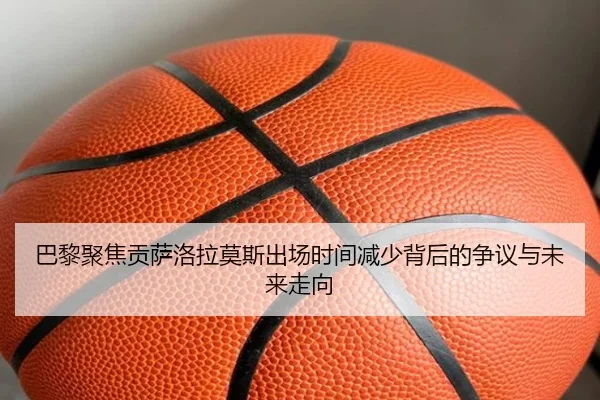 巴黎聚焦贡萨洛拉莫斯出场时间减少背后的争议与未来走向