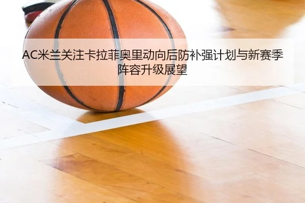 AC米兰关注卡拉菲奥里动向后防补强计划与新赛季阵容升级展望