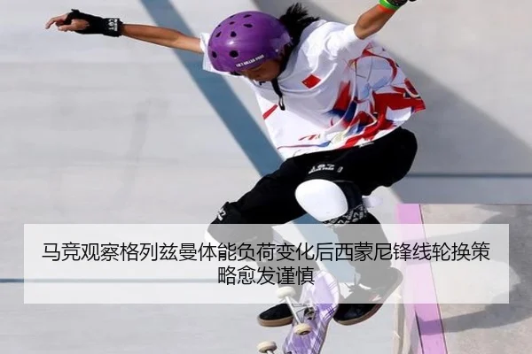 马竞观察格列兹曼体能负荷变化后西蒙尼锋线轮换策略愈发谨慎