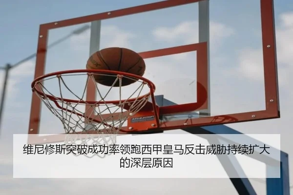维尼修斯突破成功率领跑西甲皇马反击威胁持续扩大的深层原因